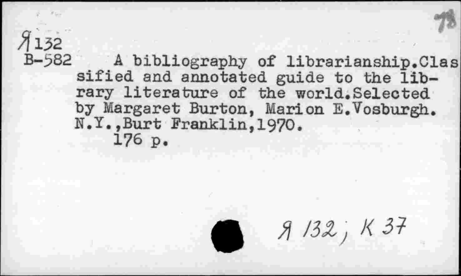 ﻿71
4132
B-582 A bibliography of librarianship.Clas sified and annotated guide to the library literature of the world.Selected by Margaret Burton, Marion E.Vosburgh. N.Y.,Burt Franklin,1970.
176 p.
£ m, k 31